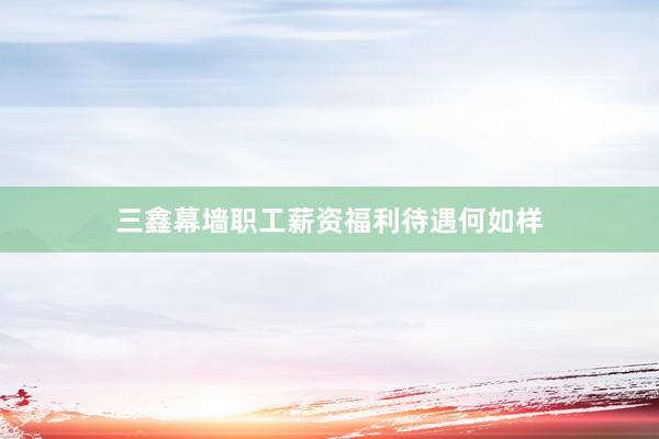 三鑫幕墙职工薪资福利待遇何如样