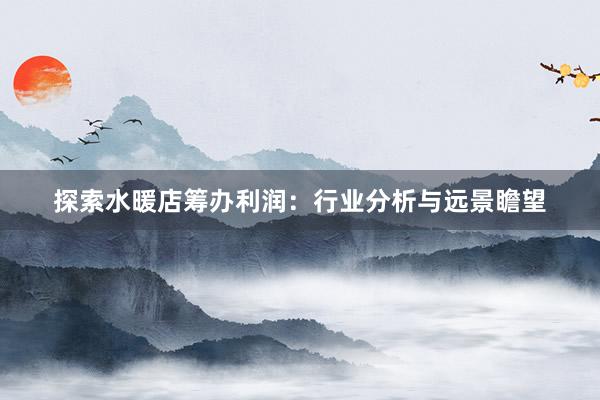 探索水暖店筹办利润：行业分析与远景瞻望