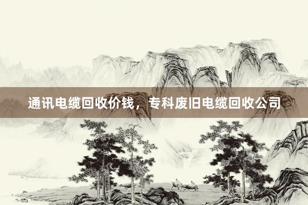 通讯电缆回收价钱，专科废旧电缆回收公司