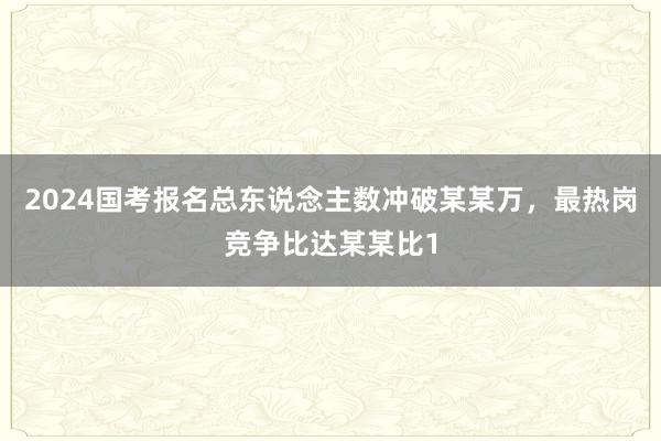 2024国考报名总东说念主数冲破某某万，最热岗竞争比达某某比1